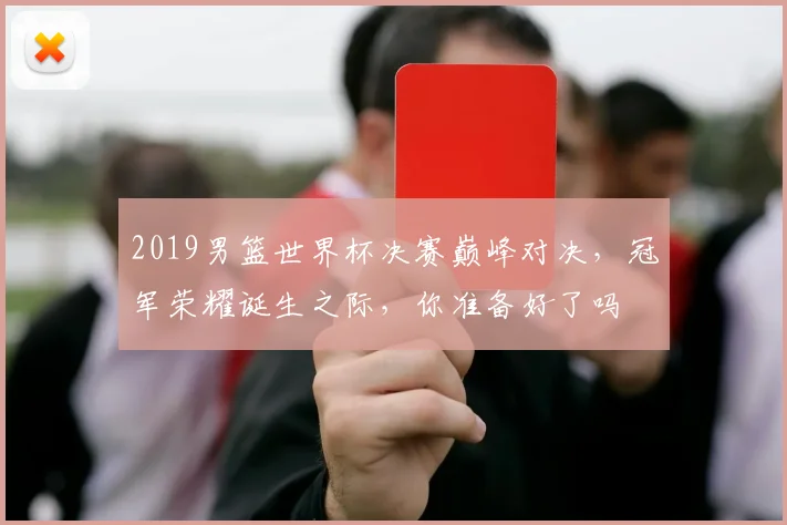 2019男篮世界杯决赛巅峰对决，冠军荣耀诞生之际，你准备好了吗