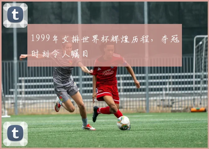 1999年女排世界杯辉煌历程，夺冠时刻令人瞩目