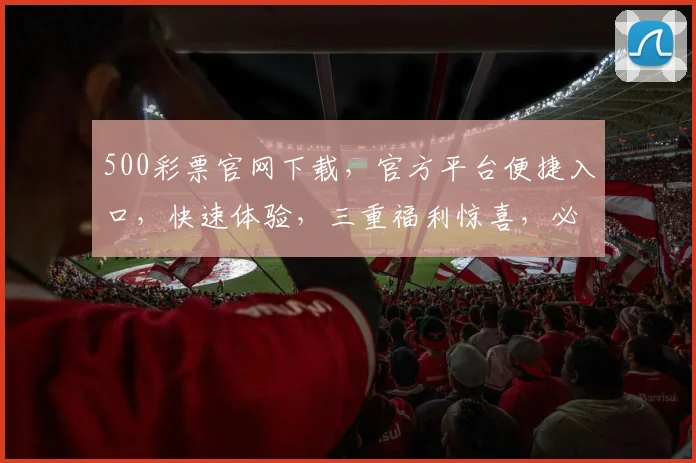 500彩票官网下载，官方平台便捷入口，快速体验，三重福利惊喜，必看攻略