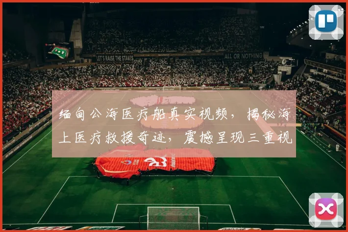 缅甸公海医疗船真实视频，揭秘海上医疗救援奇迹，震撼呈现三重视角，不容错过