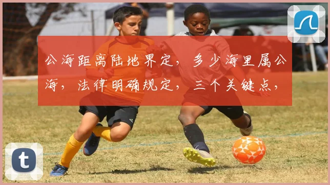 公海距离陆地界定，多少海里属公海，法律明确规定，三个关键点，不容忽视。