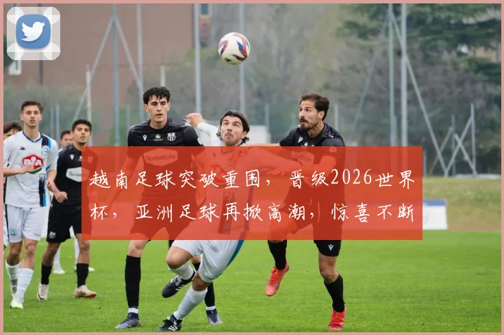 越南足球突破重围，晋级2026世界杯，亚洲足球再掀高潮，惊喜不断